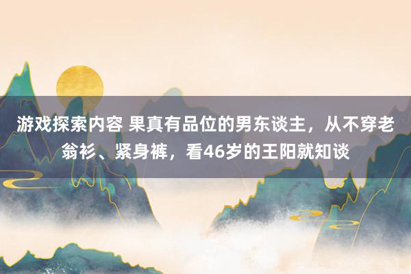 游戏探索内容 果真有品位的男东谈主，从不穿老翁衫、紧身裤，看46岁的王阳就知谈