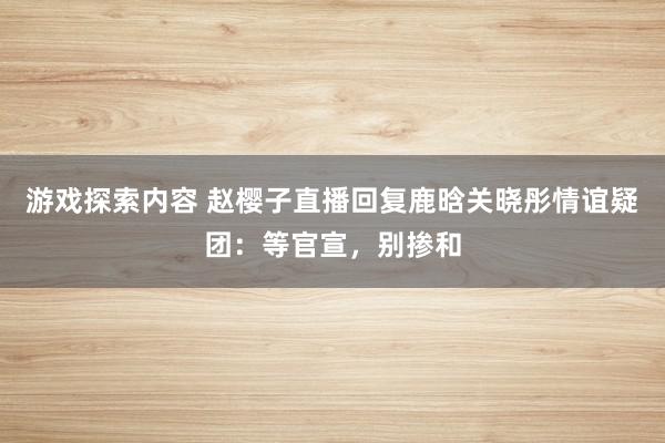 游戏探索内容 赵樱子直播回复鹿晗关晓彤情谊疑团：等官宣，别掺和