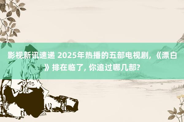 影视新讯速递 2025年热播的五部电视剧, 《漂白》排在临了, 你追过哪几部?