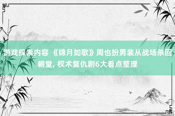 游戏探索内容 《锦月如歌》周也扮男装从战场杀回朝堂, 权术复仇剧6大看点整理