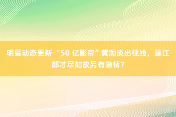 明星动态更新 “50 亿影帝”黄渤淡出视线，是江郎才尽如故另有隐情？