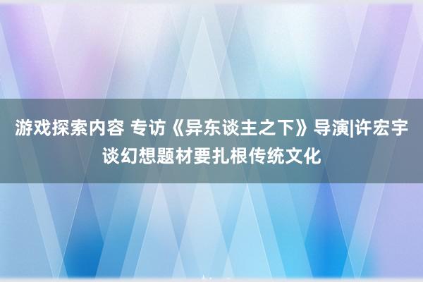 游戏探索内容 专访《异东谈主之下》导演|许宏宇谈幻想题材要扎根传统文化