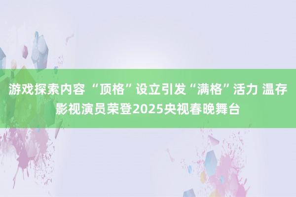 游戏探索内容 “顶格”设立引发“满格”活力 温存影视演员荣登2025央视春晚舞台