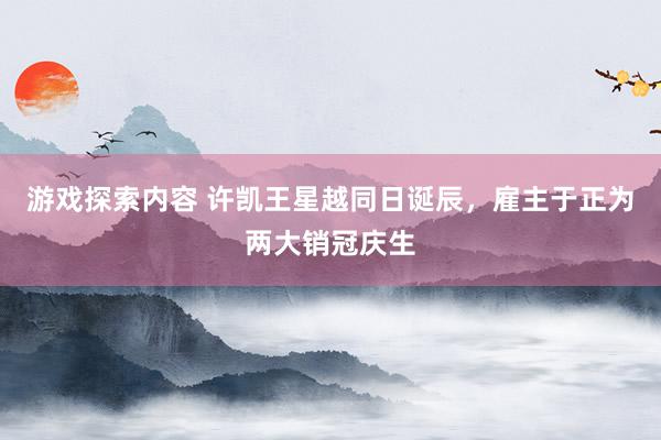 游戏探索内容 许凯王星越同日诞辰，雇主于正为两大销冠庆生