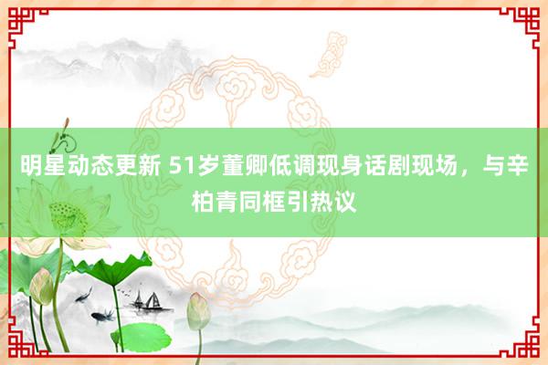 明星动态更新 51岁董卿低调现身话剧现场，与辛柏青同框引热议