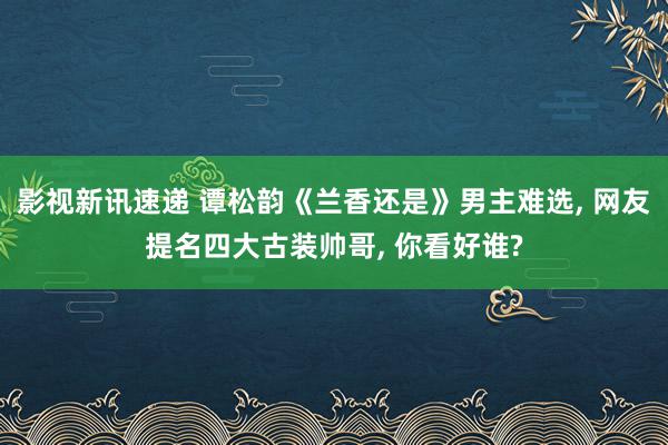 影视新讯速递 谭松韵《兰香还是》男主难选, 网友提名四大古装帅哥, 你看好谁?