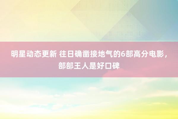 明星动态更新 往日确凿接地气的6部高分电影，部部王人是好口碑