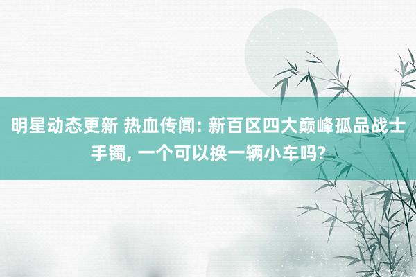 明星动态更新 热血传闻: 新百区四大巅峰孤品战士手镯, 一个可以换一辆小车吗?