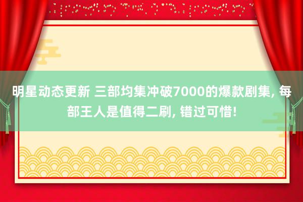 明星动态更新 三部均集冲破7000的爆款剧集, 每部王人是值得二刷, 错过可惜!