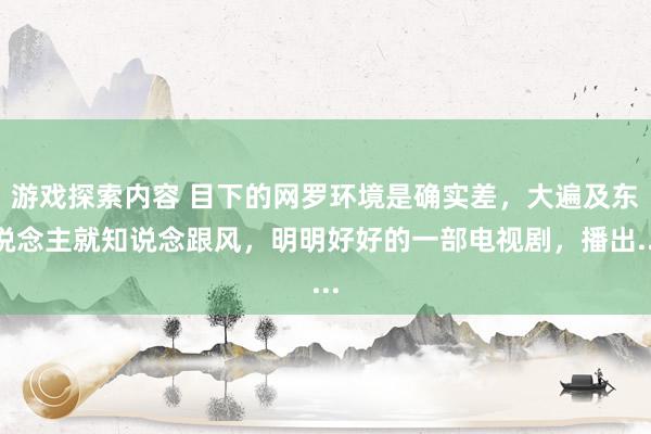 游戏探索内容 目下的网罗环境是确实差，大遍及东说念主就知说念跟风，明明好好的一部电视剧，播出...