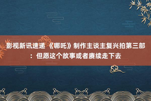 影视新讯速递 《哪吒》制作主谈主复兴拍第三部：但愿这个故事或者赓续走下去