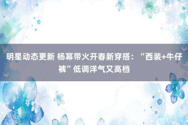 明星动态更新 杨幂带火开春新穿搭：“西装+牛仔裤”低调洋气又高档