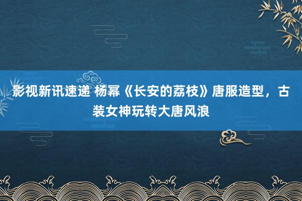 影视新讯速递 杨幂《长安的荔枝》唐服造型，古装女神玩转大唐风浪