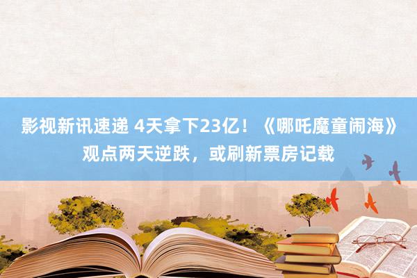 影视新讯速递 4天拿下23亿！《哪吒魔童闹海》观点两天逆跌，或刷新票房记载