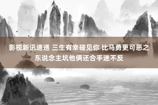 影视新讯速递 三生有幸碰见你 比马勇更可恶之东说念主坑他俩还合手迷不反