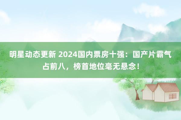 明星动态更新 2024国内票房十强：国产片霸气占前八，榜首地位毫无悬念！