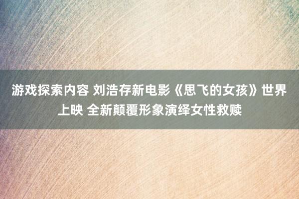 游戏探索内容 刘浩存新电影《思飞的女孩》世界上映 全新颠覆形象演绎女性救赎