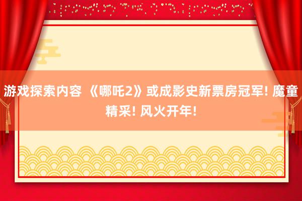 游戏探索内容 《哪吒2》或成影史新票房冠军! 魔童精采! 风火开年!