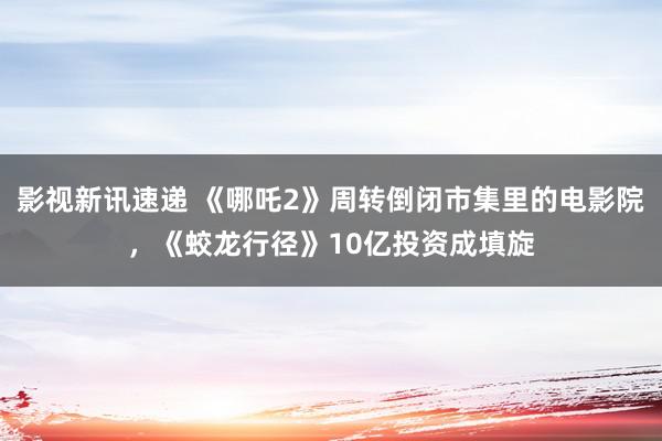 影视新讯速递 《哪吒2》周转倒闭市集里的电影院，《蛟龙行径》10亿投资成填旋