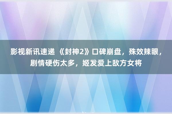 影视新讯速递 《封神2》口碑崩盘，殊效辣眼，剧情硬伤太多，姬发爱上敌方女将