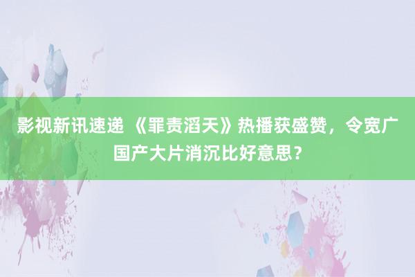 影视新讯速递 《罪责滔天》热播获盛赞，令宽广国产大片消沉比好意思？