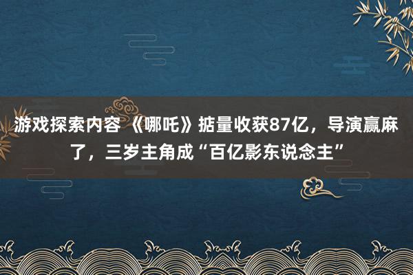 游戏探索内容 《哪吒》掂量收获87亿，导演赢麻了，三岁主角成“百亿影东说念主”