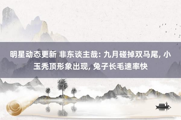 明星动态更新 非东谈主哉: 九月碰掉双马尾, 小玉秃顶形象出现, 兔子长毛速率快