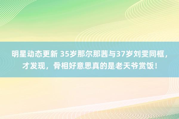 明星动态更新 35岁那尔那茜与37岁刘雯同框，才发现，骨相好意思真的是老天爷赏饭！