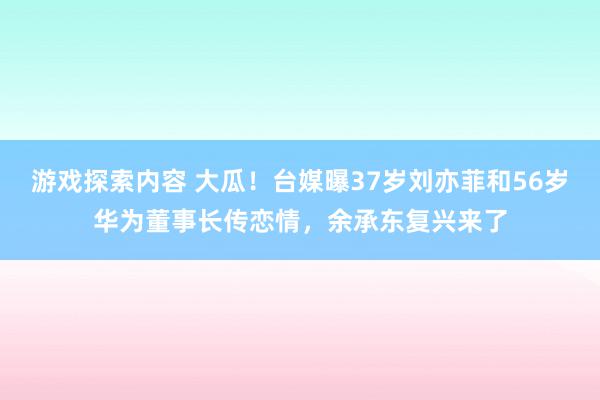 游戏探索内容 大瓜！台媒曝37岁刘亦菲和56岁华为董事长传恋情，余承东复兴来了