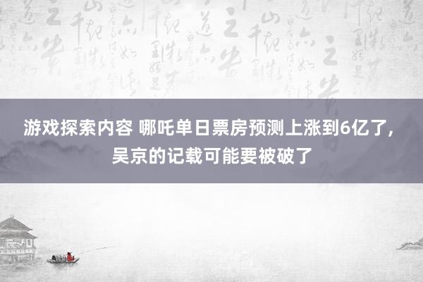 游戏探索内容 哪吒单日票房预测上涨到6亿了, 吴京的记载可能要被破了