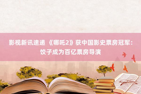 影视新讯速递 《哪吒2》获中国影史票房冠军：饺子成为百亿票房导演