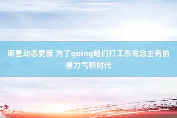 明星动态更新 为了going咱们打工东说念主有的是力气和时代