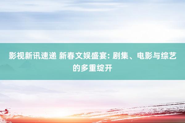 影视新讯速递 新春文娱盛宴: 剧集、电影与综艺的多重绽开