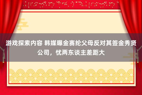 游戏探索内容 韩媒曝金赛纶父母反对其签金秀贤公司，忧两东谈主差距大