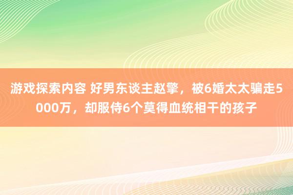 游戏探索内容 好男东谈主赵擎，被6婚太太骗走5000万，却服侍6个莫得血统相干的孩子