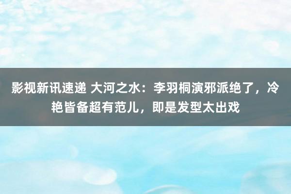 影视新讯速递 大河之水：李羽桐演邪派绝了，冷艳皆备超有范儿，即是发型太出戏