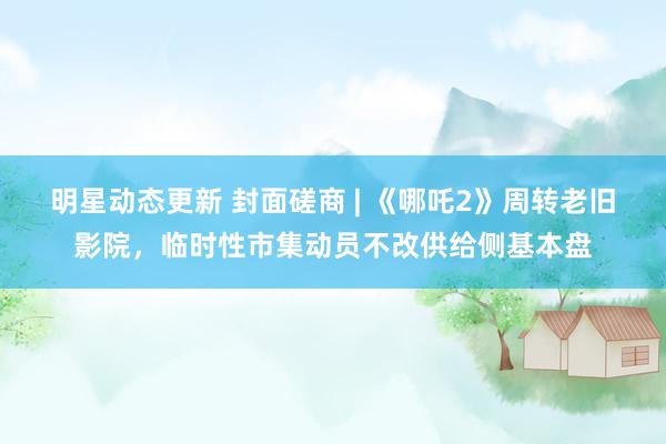 明星动态更新 封面磋商 | 《哪吒2》周转老旧影院，临时性市集动员不改供给侧基本盘