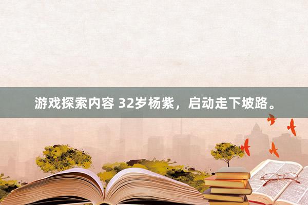 游戏探索内容 32岁杨紫，启动走下坡路。